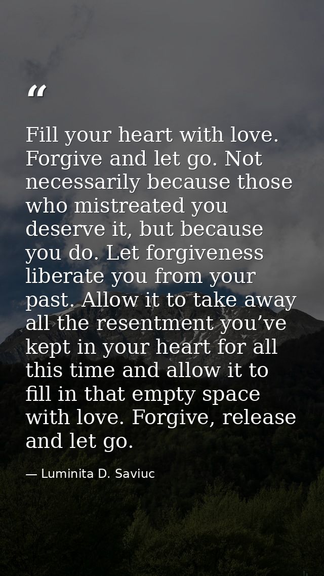 Fill your heart with love. Forgive and let go. Not necessarily because those who mistreated you deserve it, but because  — Luminita D. Saviuc