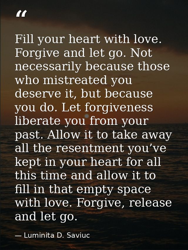 Fill your heart with love. Forgive and let go. Not necessarily because those who mistreated you deserve it, but because  — Luminita D. Saviuc