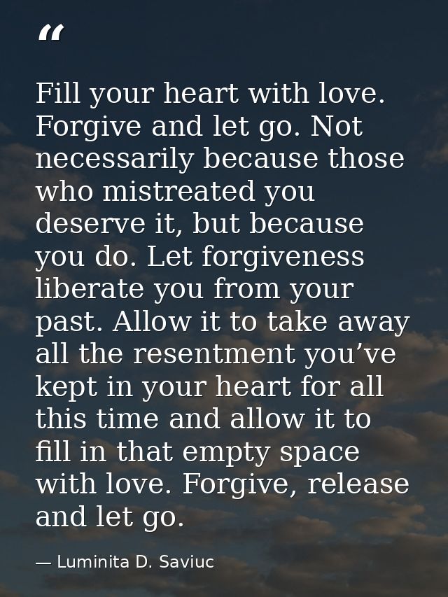 Fill your heart with love. Forgive and let go. Not necessarily because those who mistreated you deserve it, but because  — Luminita D. Saviuc