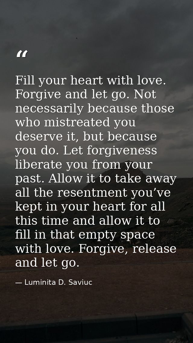 Fill your heart with love. Forgive and let go. Not necessarily because those who mistreated you deserve it, but because  — Luminita D. Saviuc