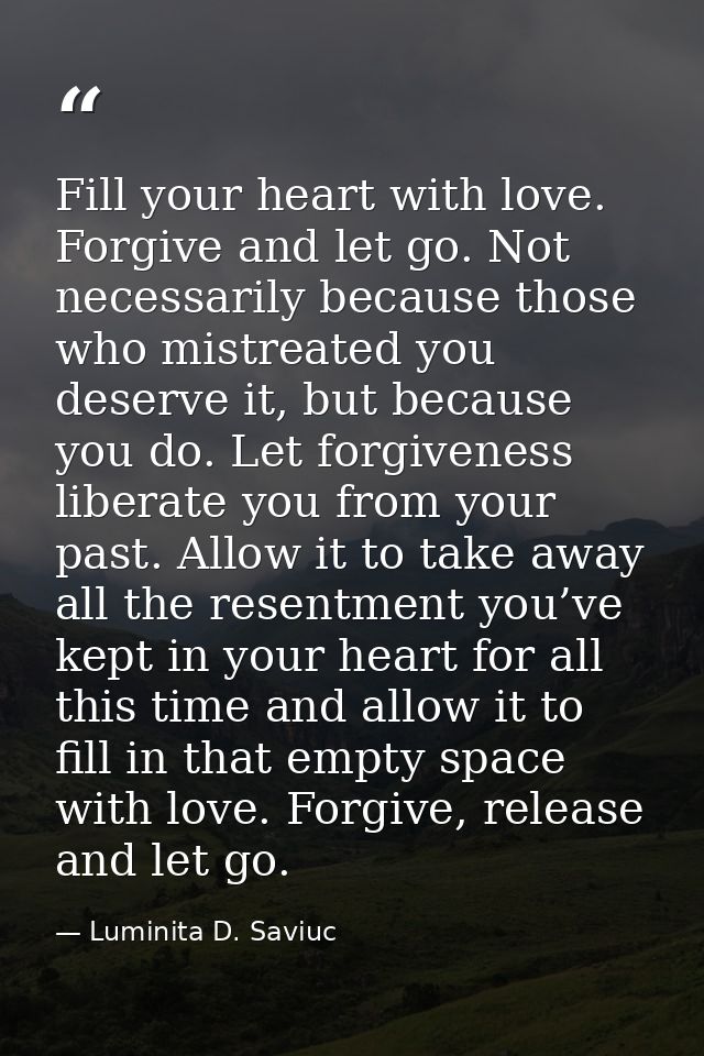 Fill your heart with love. Forgive and let go. Not necessarily because those who mistreated you deserve it, but because  — Luminita D. Saviuc