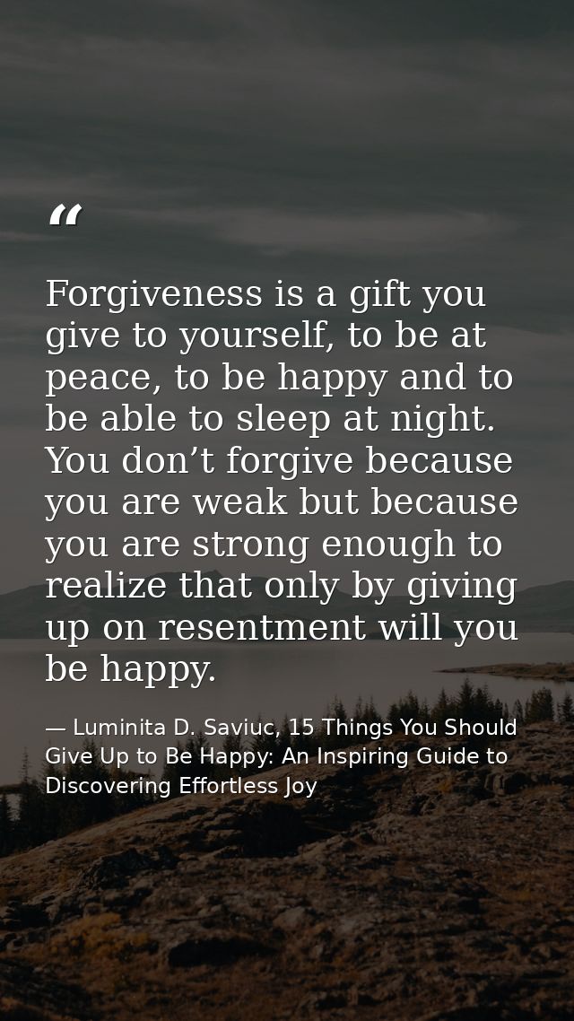 Forgiveness is a gift you give to yourself, to be at peace, to be happy and to be able to sleep at night. You don’t forg — Luminita D. Saviuc, 15 Things You Should Give Up to Be Happy: An Inspiring Guide to Discovering Effortless Joy