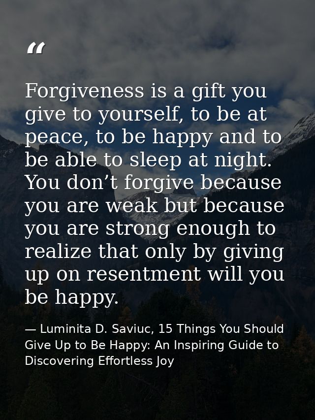Forgiveness is a gift you give to yourself, to be at peace, to be happy and to be able to sleep at night. You don’t forg — Luminita D. Saviuc, 15 Things You Should Give Up to Be Happy: An Inspiring Guide to Discovering Effortless Joy
