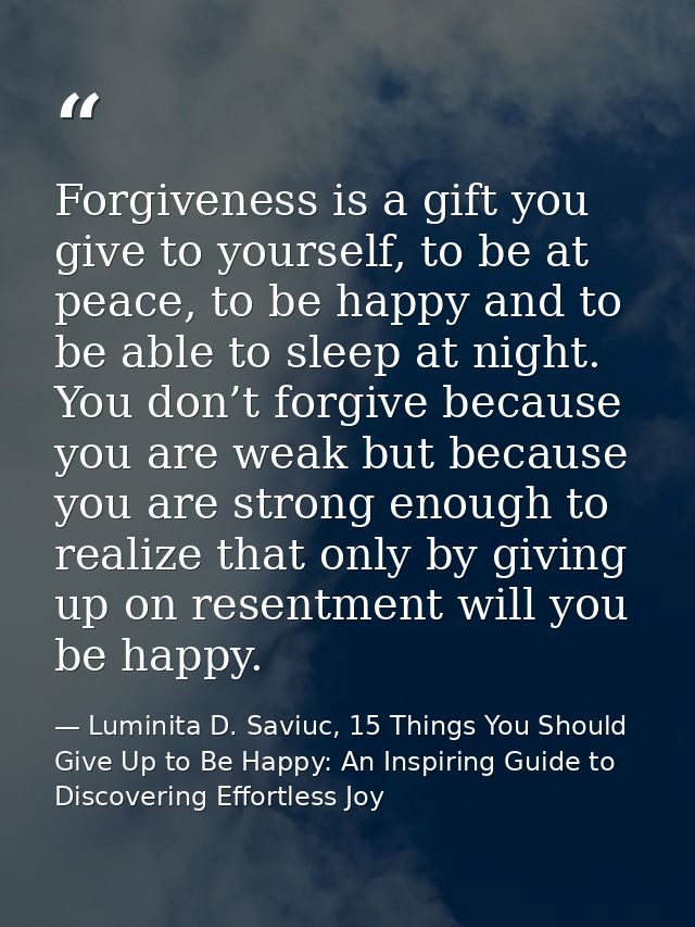 Forgiveness is a gift you give to yourself, to be at peace, to be happy and to be able to sleep at night. You don’t forg — Luminita D. Saviuc, 15 Things You Should Give Up to Be Happy: An Inspiring Guide to Discovering Effortless Joy