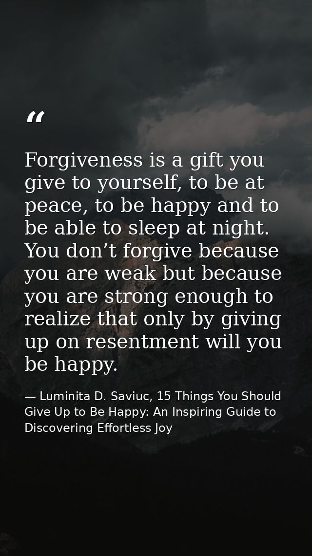 Forgiveness is a gift you give to yourself, to be at peace, to be happy and to be able to sleep at night. You don’t forg — Luminita D. Saviuc, 15 Things You Should Give Up to Be Happy: An Inspiring Guide to Discovering Effortless Joy