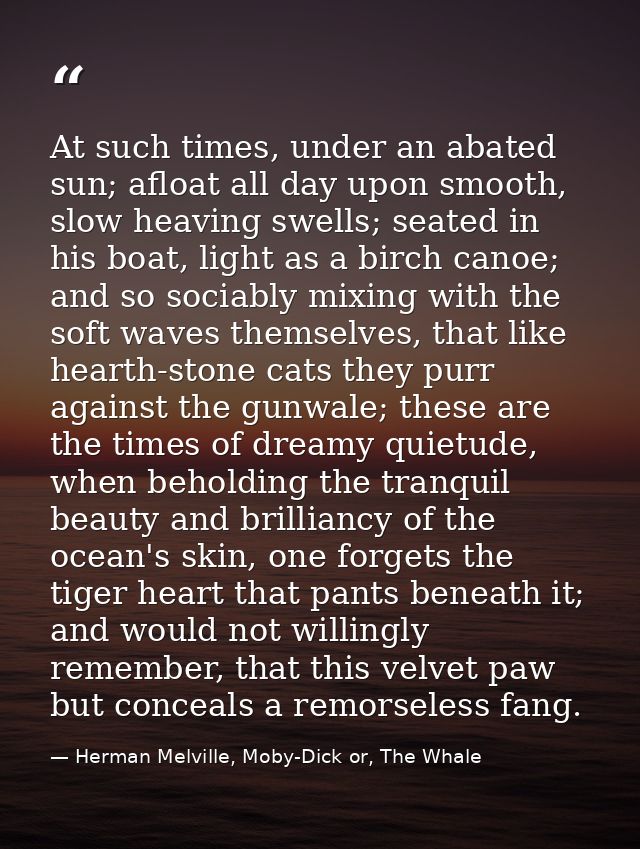 At such times, under an abated sun; afloat all day upon smooth, slow heaving swells; seated in his boat, light as a birc — Herman Melville, Moby-Dick or, The Whale