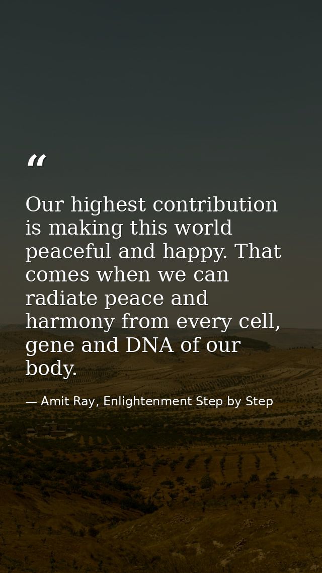 Our highest contribution is making this world peaceful and happy. That comes when we can radiate peace and harmony from  — Amit Ray, Enlightenment Step by Step