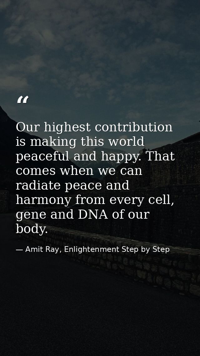 Our highest contribution is making this world peaceful and happy. That comes when we can radiate peace and harmony from  — Amit Ray, Enlightenment Step by Step