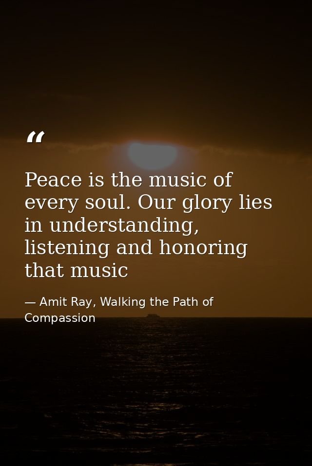 Peace is the music of every soul. Our glory lies in understanding, listening and honoring that music — Amit Ray, Walking the Path of Compassion