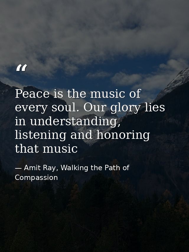 Peace is the music of every soul. Our glory lies in understanding, listening and honoring that music — Amit Ray, Walking the Path of Compassion