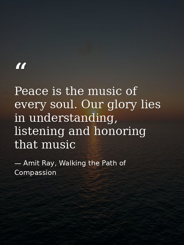Peace is the music of every soul. Our glory lies in understanding, listening and honoring that music — Amit Ray, Walking the Path of Compassion