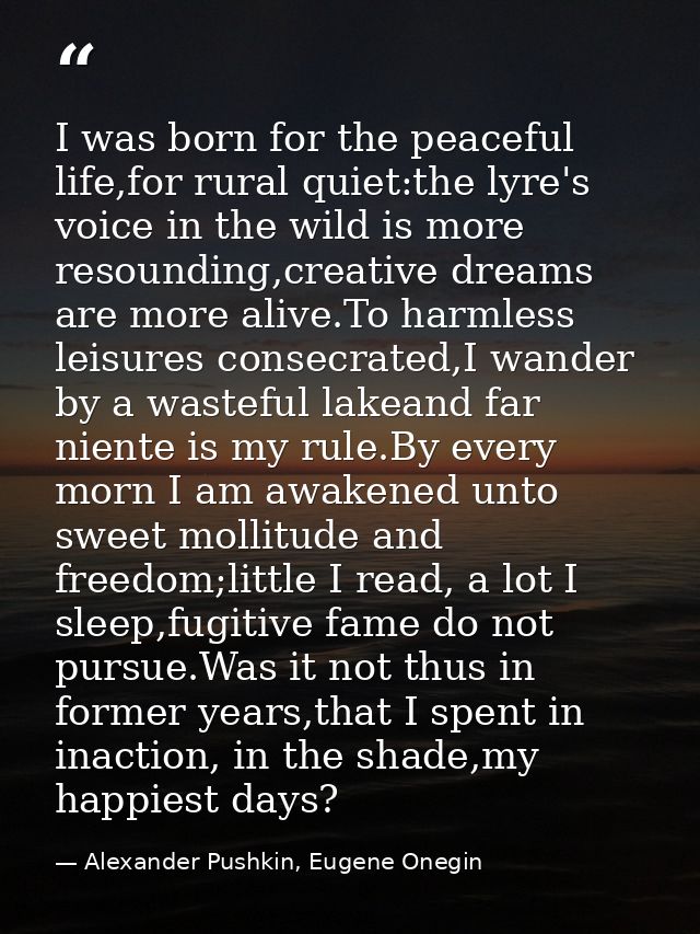 I was born for the peaceful life,for rural quiet:the lyre's voice in the wild is more resounding,creative dreams are mor — Alexander Pushkin, Eugene Onegin