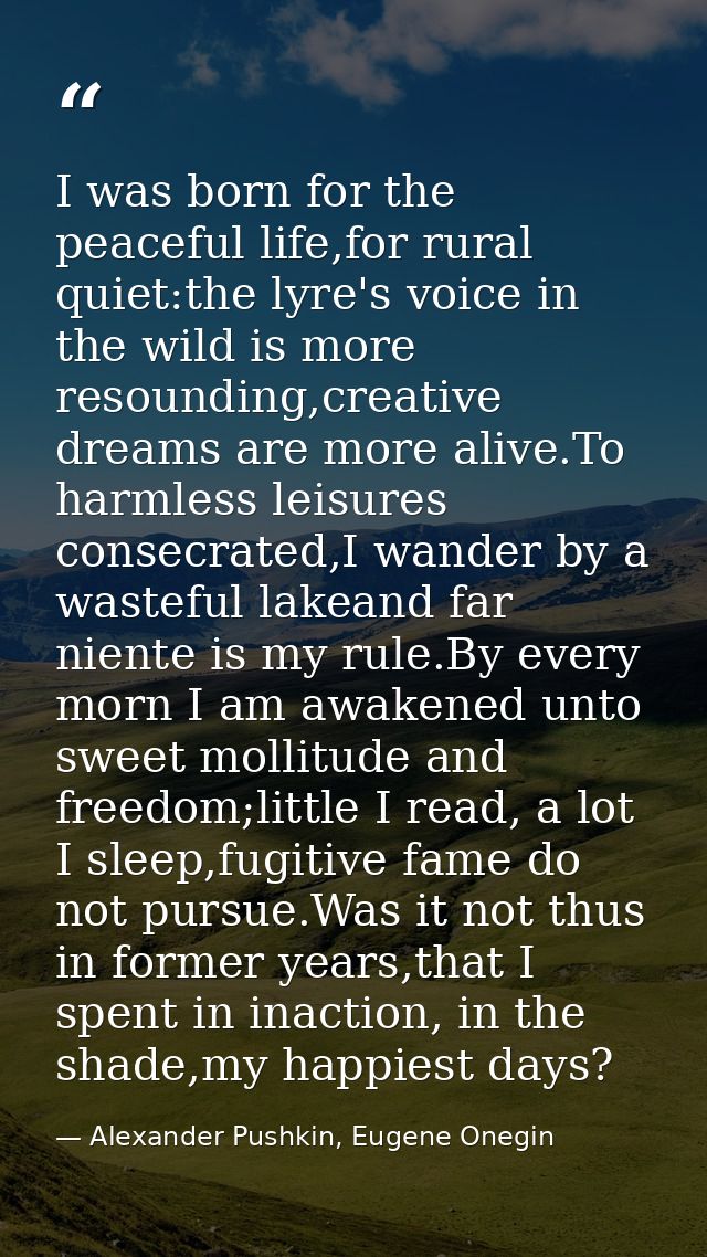 I was born for the peaceful life,for rural quiet:the lyre's voice in the wild is more resounding,creative dreams are mor — Alexander Pushkin, Eugene Onegin