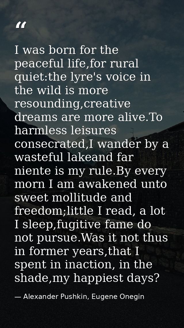 I was born for the peaceful life,for rural quiet:the lyre's voice in the wild is more resounding,creative dreams are mor — Alexander Pushkin, Eugene Onegin