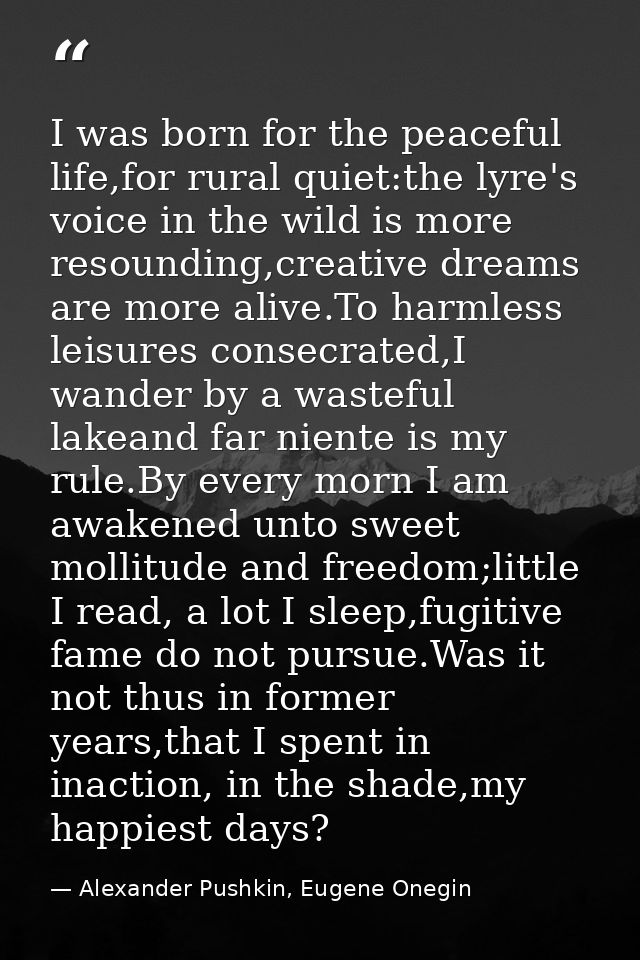 I was born for the peaceful life,for rural quiet:the lyre's voice in the wild is more resounding,creative dreams are mor — Alexander Pushkin, Eugene Onegin