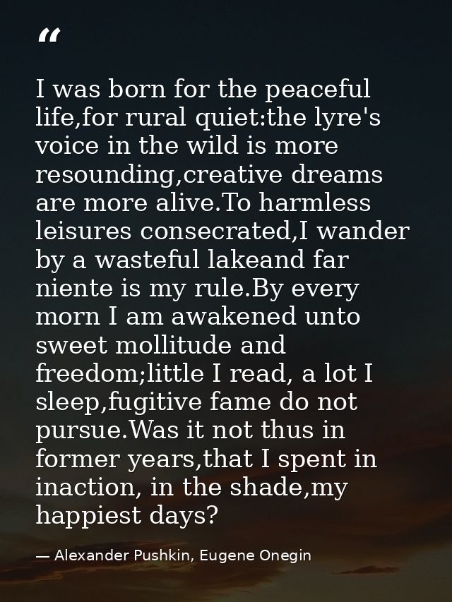 I was born for the peaceful life,for rural quiet:the lyre's voice in the wild is more resounding,creative dreams are mor — Alexander Pushkin, Eugene Onegin