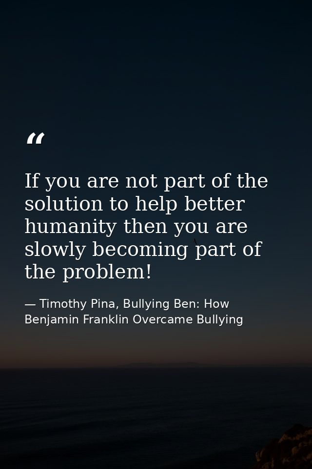 If you are not part of the solution to help better humanity then you are slowly becoming part of the problem! — Timothy Pina, Bullying Ben: How Benjamin Franklin Overcame Bullying