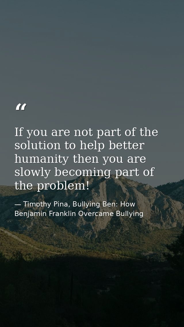 If you are not part of the solution to help better humanity then you are slowly becoming part of the problem! — Timothy Pina, Bullying Ben: How Benjamin Franklin Overcame Bullying