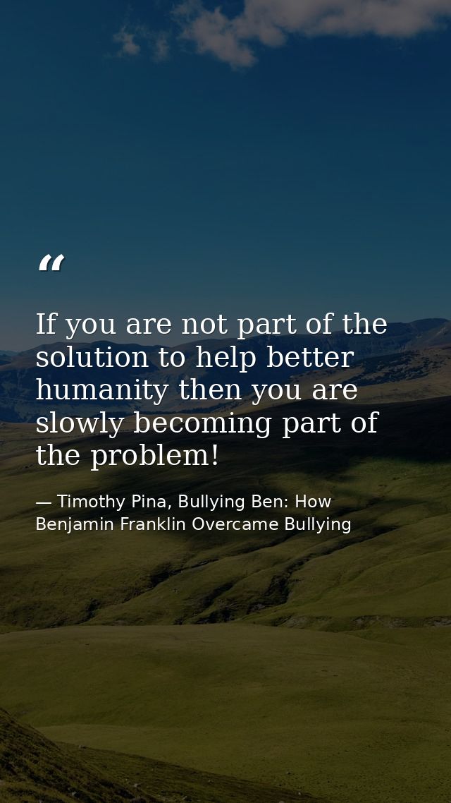 If you are not part of the solution to help better humanity then you are slowly becoming part of the problem! — Timothy Pina, Bullying Ben: How Benjamin Franklin Overcame Bullying