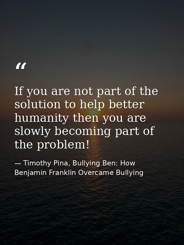 If you are not part of the solution to help better humanity then you are slowly becoming part of the problem! — Timothy Pina, Bullying Ben: How Benjamin Franklin Overcame Bullying