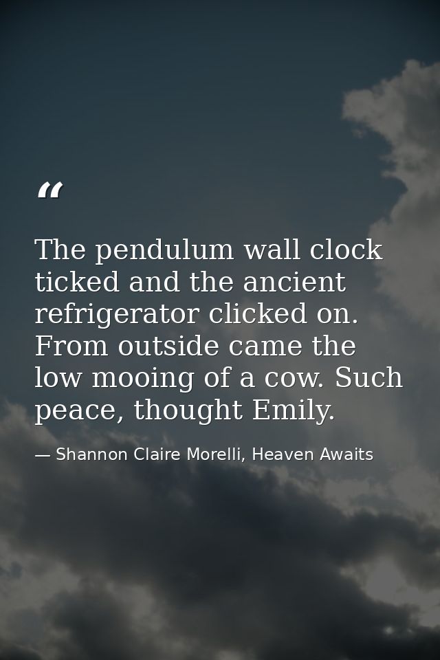 The pendulum wall clock ticked and the ancient refrigerator clicked on. From outside came the low mooing of a cow. Such  — Shannon Claire Morelli, Heaven Awaits