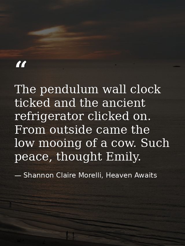 The pendulum wall clock ticked and the ancient refrigerator clicked on. From outside came the low mooing of a cow. Such  — Shannon Claire Morelli, Heaven Awaits