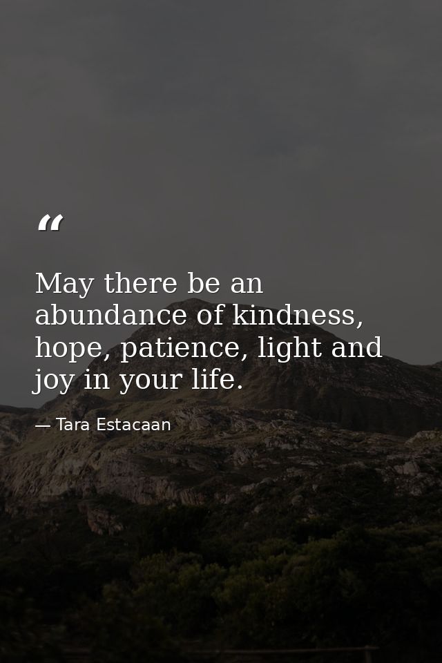 May there be an abundance of kindness, hope, patience, light and joy in your life. — Tara Estacaan