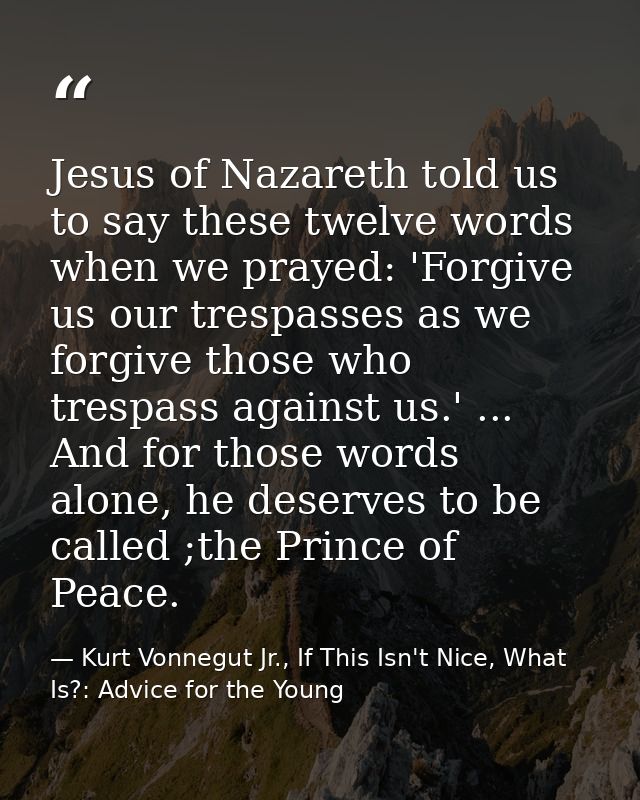 Jesus of Nazareth told us to say these twelve words when we prayed: 'Forgive us our trespasses as we forgive those who t — Kurt Vonnegut Jr., If This Isn't Nice, What Is?: Advice for the Young