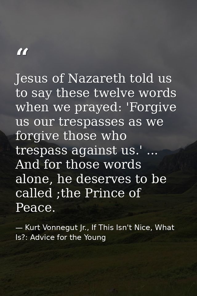 Jesus of Nazareth told us to say these twelve words when we prayed: 'Forgive us our trespasses as we forgive those who t — Kurt Vonnegut Jr., If This Isn't Nice, What Is?: Advice for the Young