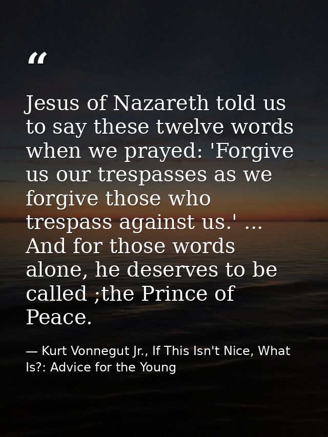 Jesus of Nazareth told us to say these twelve words when we prayed: 'Forgive us our trespasses as we forgive those who t — Kurt Vonnegut Jr., If This Isn't Nice, What Is?: Advice for the Young