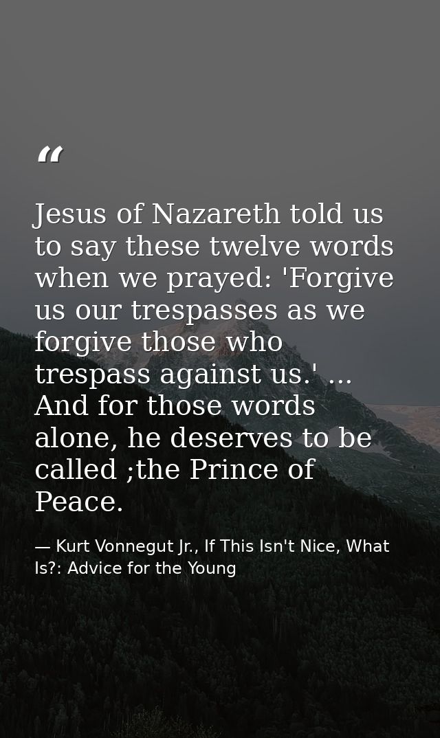Jesus of Nazareth told us to say these twelve words when we prayed: 'Forgive us our trespasses as we forgive those who t — Kurt Vonnegut Jr., If This Isn't Nice, What Is?: Advice for the Young