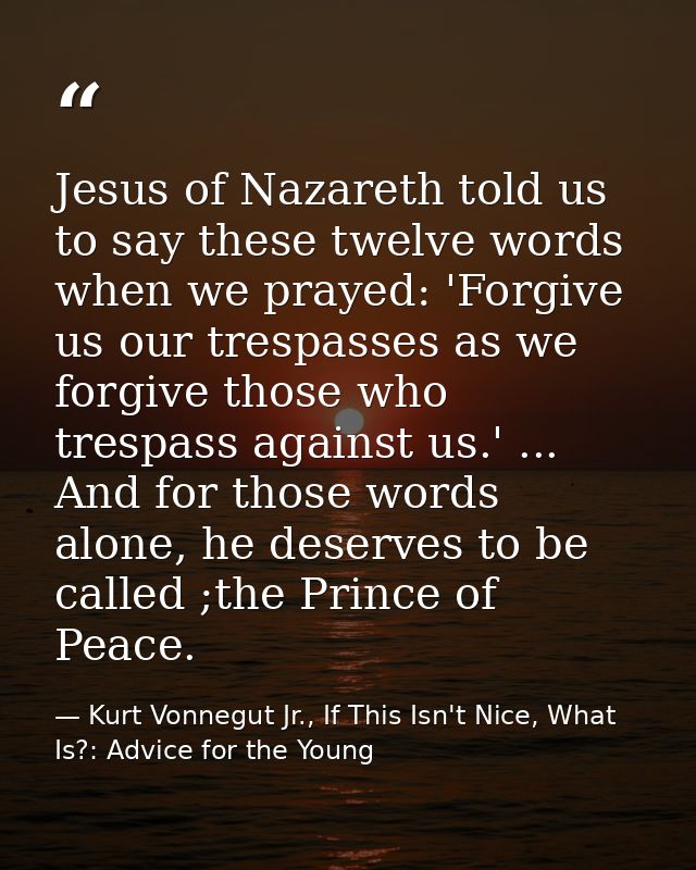 Jesus of Nazareth told us to say these twelve words when we prayed: 'Forgive us our trespasses as we forgive those who t — Kurt Vonnegut Jr., If This Isn't Nice, What Is?: Advice for the Young