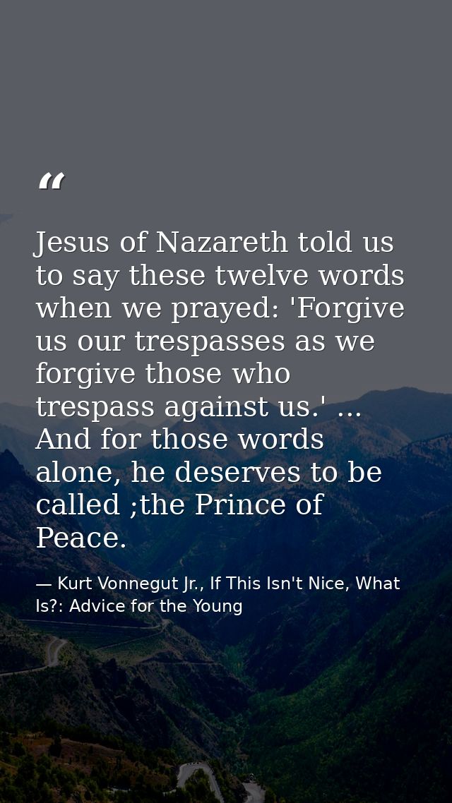 Jesus of Nazareth told us to say these twelve words when we prayed: 'Forgive us our trespasses as we forgive those who t — Kurt Vonnegut Jr., If This Isn't Nice, What Is?: Advice for the Young