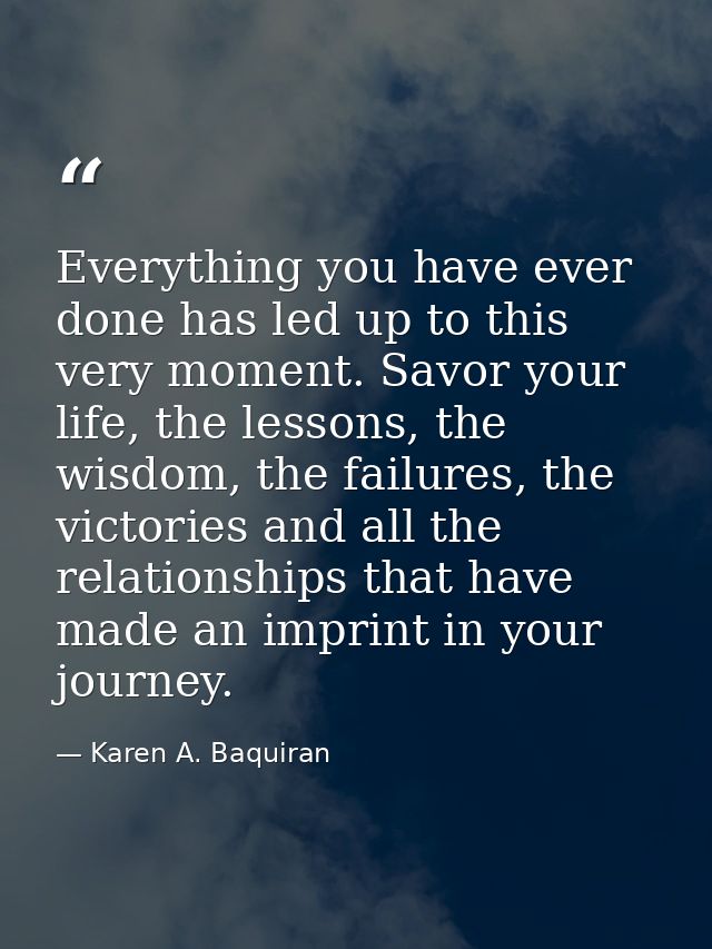 Everything you have ever done has led up to this very moment. Savor your life, the lessons, the wisdom, the failures, th — Karen A. Baquiran