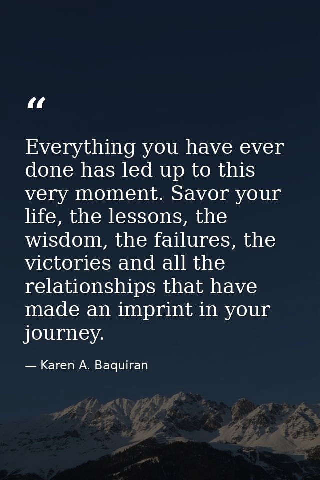 Everything you have ever done has led up to this very moment. Savor your life, the lessons, the wisdom, the failures, th — Karen A. Baquiran