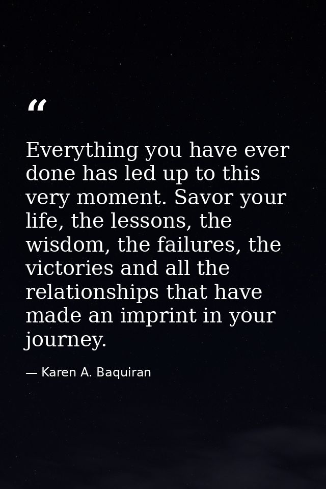 Everything you have ever done has led up to this very moment. Savor your life, the lessons, the wisdom, the failures, th — Karen A. Baquiran
