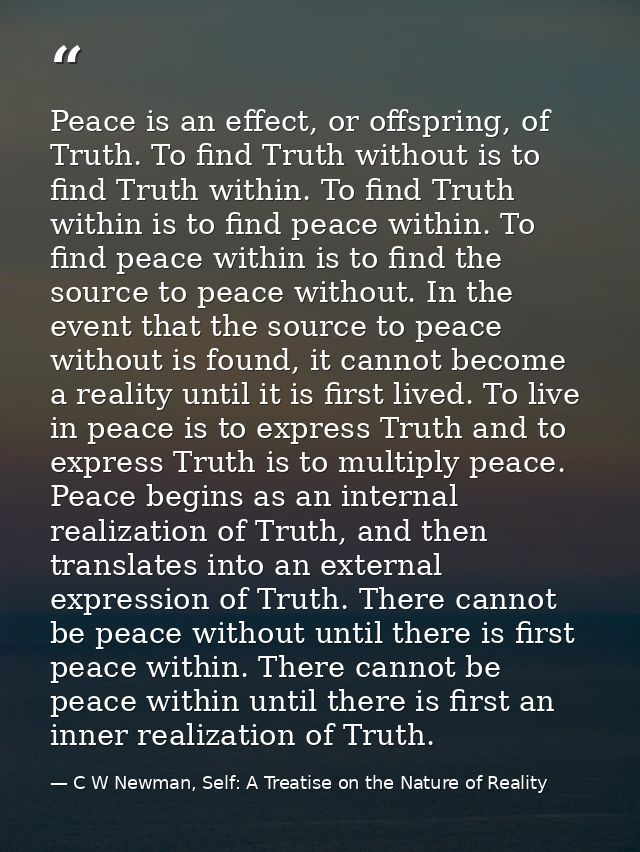 Peace is an effect, or offspring, of Truth. To find Truth without is to find Truth within. To find Truth within is to fi — C W Newman, Self: A Treatise on the Nature of Reality