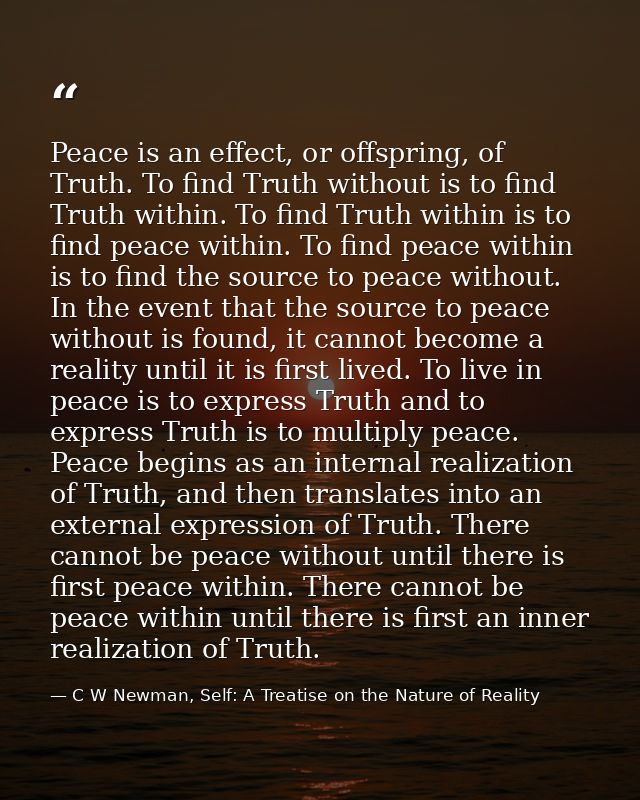 Peace is an effect, or offspring, of Truth. To find Truth without is to find Truth within. To find Truth within is to fi — C W Newman, Self: A Treatise on the Nature of Reality