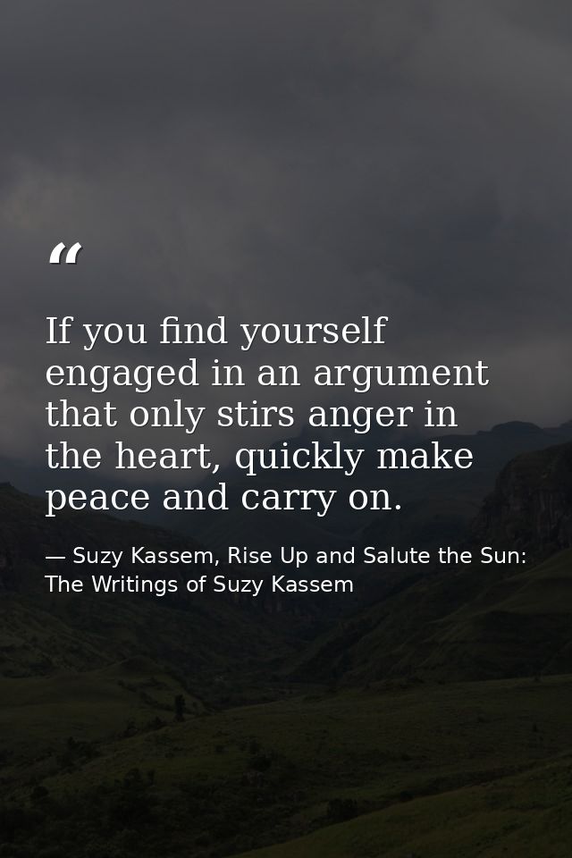 If you find yourself engaged in an argument that only stirs anger in the heart, quickly make peace and carry on. — Suzy Kassem, Rise Up and Salute the Sun: The Writings of Suzy Kassem