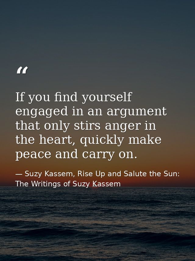 If you find yourself engaged in an argument that only stirs anger in the heart, quickly make peace and carry on. — Suzy Kassem, Rise Up and Salute the Sun: The Writings of Suzy Kassem