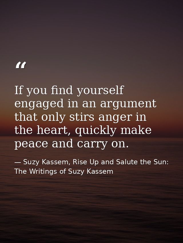 If you find yourself engaged in an argument that only stirs anger in the heart, quickly make peace and carry on. — Suzy Kassem, Rise Up and Salute the Sun: The Writings of Suzy Kassem