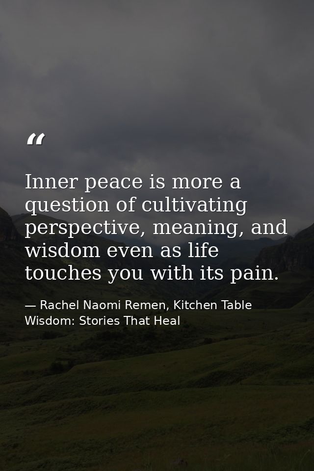 Inner peace is more a question of cultivating perspective, meaning, and wisdom even as life touches you with its pain. — Rachel Naomi Remen, Kitchen Table Wisdom: Stories That Heal