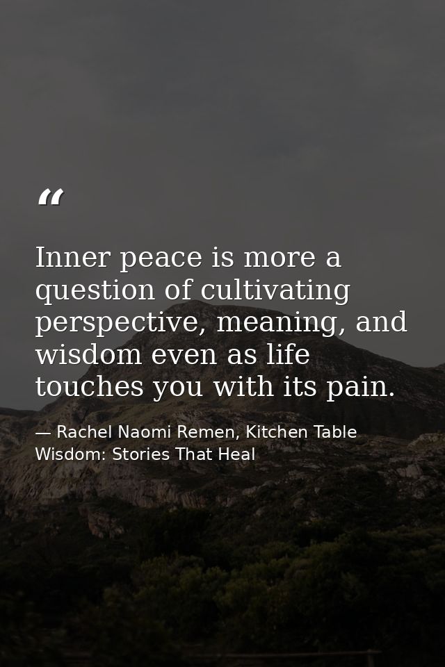 Inner peace is more a question of cultivating perspective, meaning, and wisdom even as life touches you with its pain. — Rachel Naomi Remen, Kitchen Table Wisdom: Stories That Heal