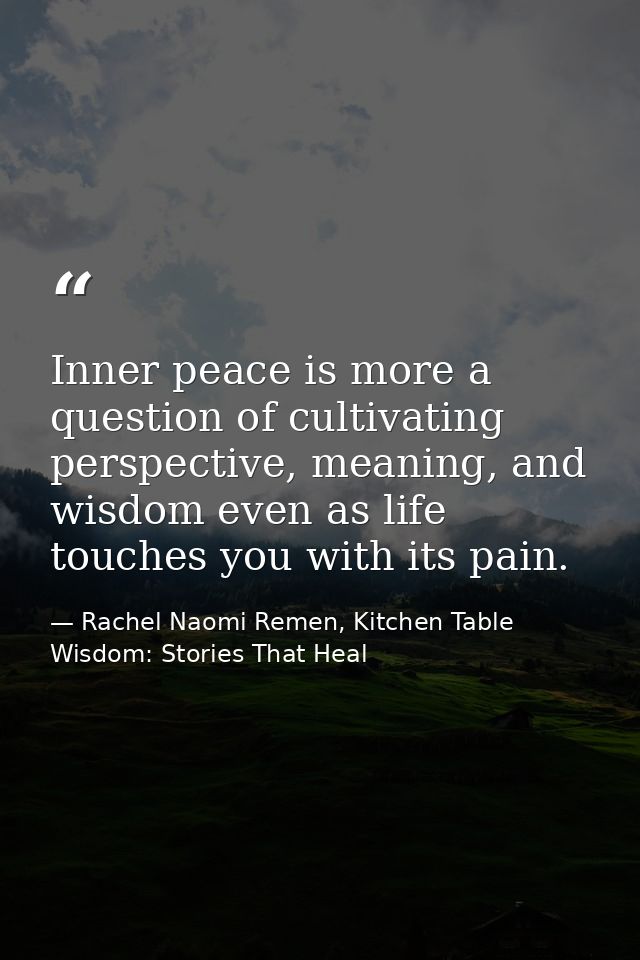 Inner peace is more a question of cultivating perspective, meaning, and wisdom even as life touches you with its pain. — Rachel Naomi Remen, Kitchen Table Wisdom: Stories That Heal