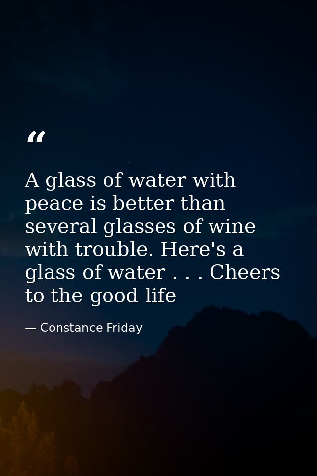 A glass of water with peace is better than several glasses of wine with trouble. Here's a glass of water . . . Cheers to — Constance Friday