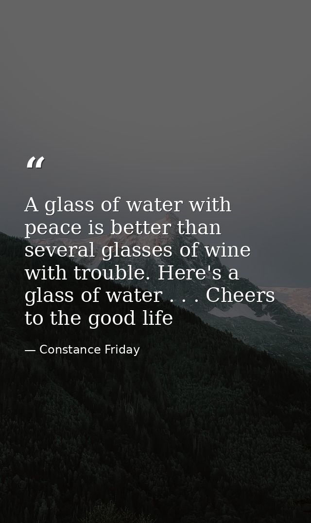 A glass of water with peace is better than several glasses of wine with trouble. Here's a glass of water . . . Cheers to — Constance Friday