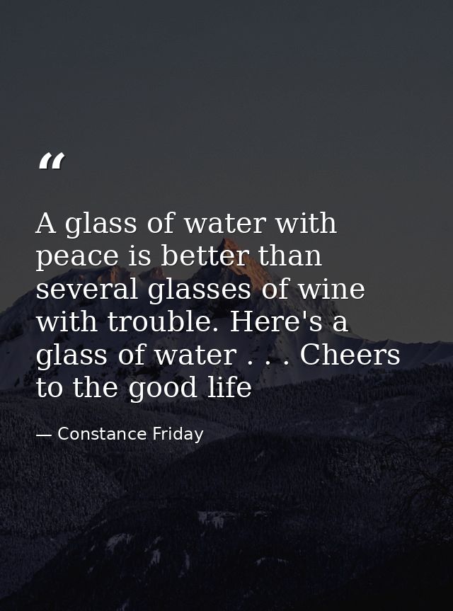A glass of water with peace is better than several glasses of wine with trouble. Here's a glass of water . . . Cheers to — Constance Friday