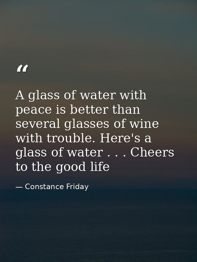 A glass of water with peace is better than several glasses of wine with trouble. Here's a glass of water . . . Cheers to — Constance Friday