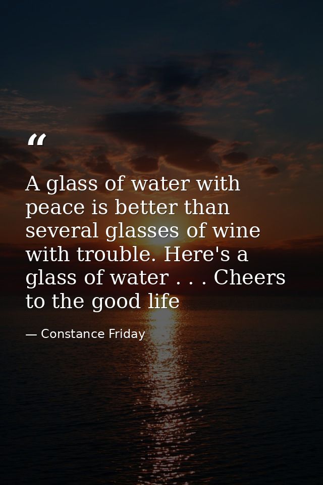 A glass of water with peace is better than several glasses of wine with trouble. Here's a glass of water . . . Cheers to — Constance Friday