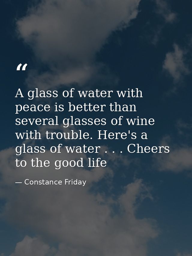 A glass of water with peace is better than several glasses of wine with trouble. Here's a glass of water . . . Cheers to — Constance Friday